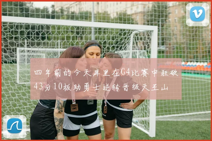 四年前的今天库里在G4比赛中狂砍43分10板助勇士逆转晋级天王山