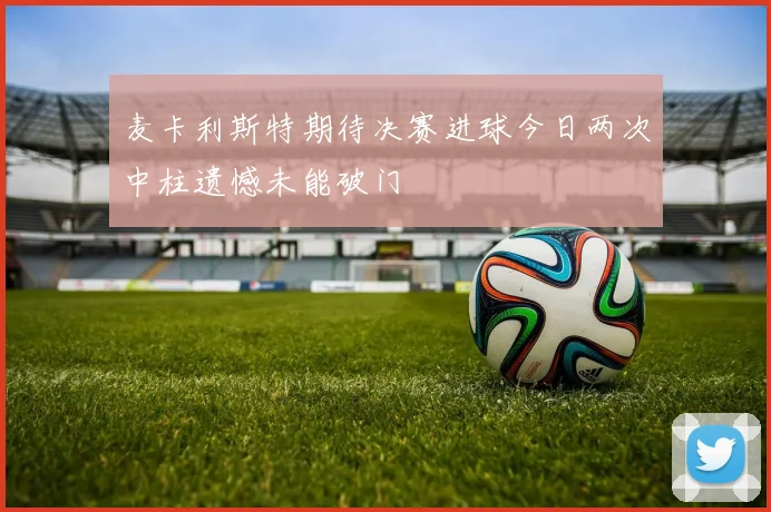 麦卡利斯特期待决赛进球今日两次中柱遗憾未能破门