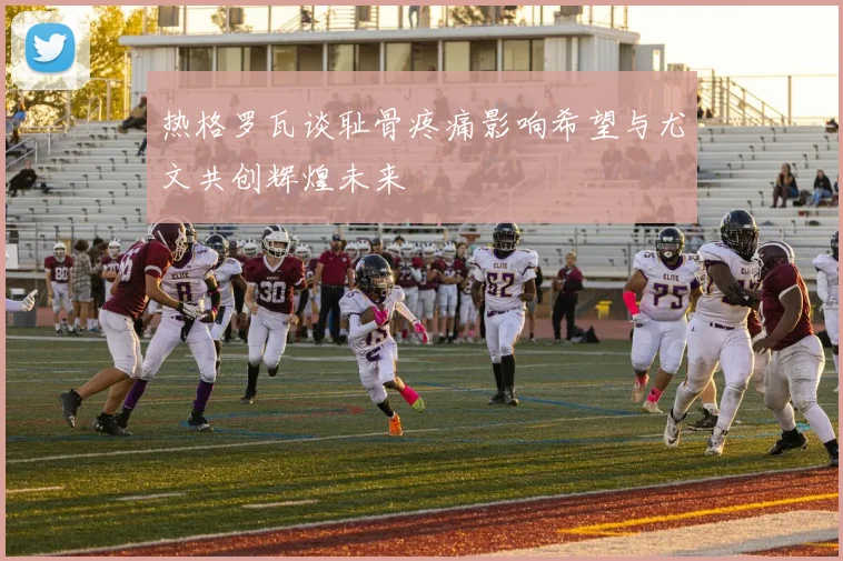 热格罗瓦谈耻骨疼痛影响希望与尤文共创辉煌未来