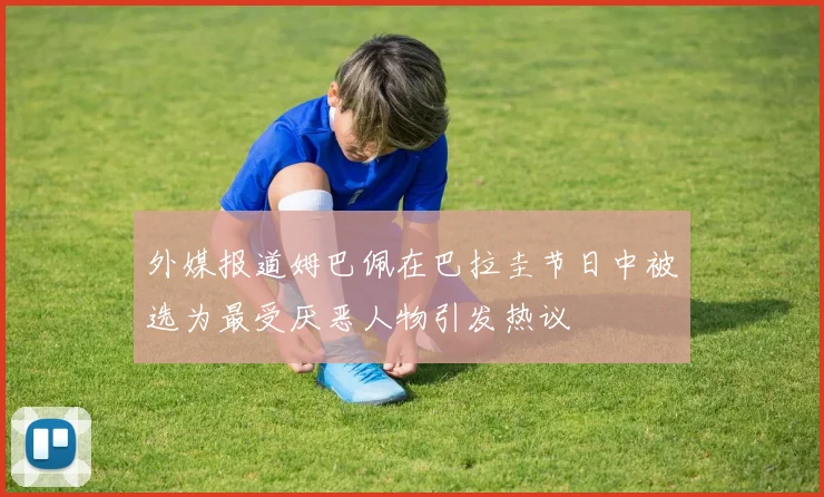 外媒报道姆巴佩在巴拉圭节日中被选为最受厌恶人物引发热议