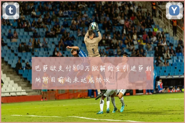 巴萨欲支付800万欧解约金引进萨利纳斯目前尚未达成协议