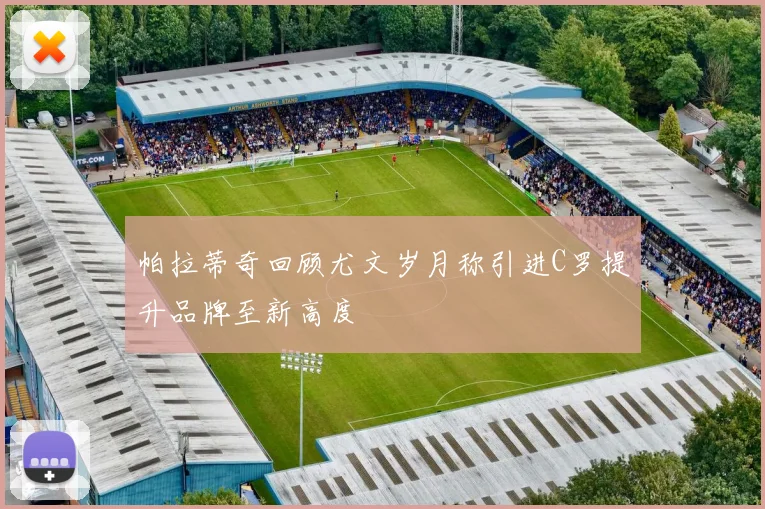 帕拉蒂奇回顾尤文岁月称引进C罗提升品牌至新高度