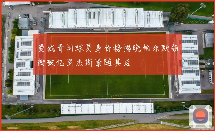 曼城青训球员身价榜揭晓帕尔默领衔破亿罗杰斯紧随其后