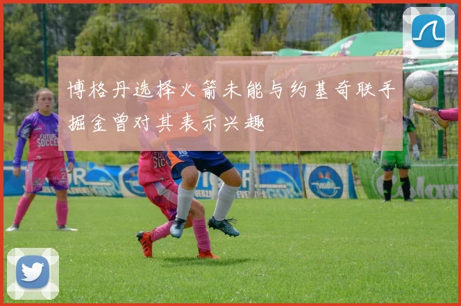 博格丹选择火箭未能与约基奇联手掘金曾对其表示兴趣