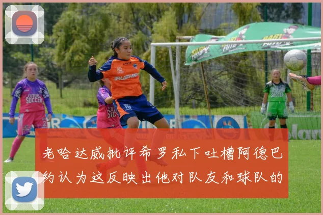 老哈达威批评希罗私下吐槽阿德巴约认为这反映出他对队友和球队的不认同