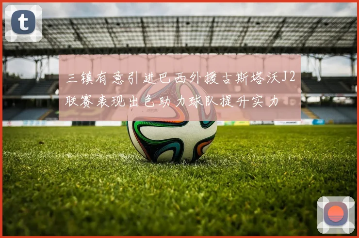 三镇有意引进巴西外援古斯塔沃J2联赛表现出色助力球队提升实力