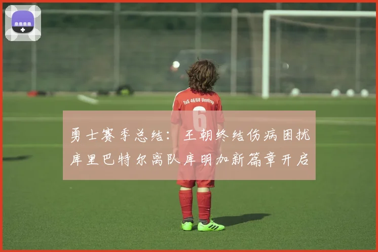 勇士赛季总结:王朝终结伤病困扰库里巴特尔离队库明加新篇章开启