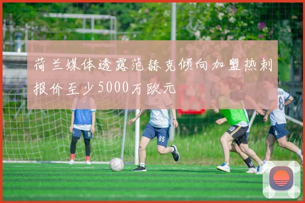 荷兰媒体透露范赫克倾向加盟热刺报价至少5000万欧元