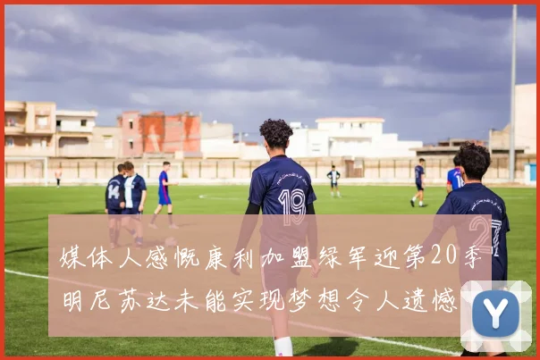 媒体人感慨康利加盟绿军迎第20季明尼苏达未能实现梦想令人遗憾