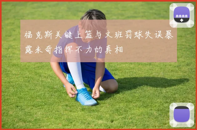 福克斯关键上篮与文班罚球失误暴露米奇指挥不力的真相
