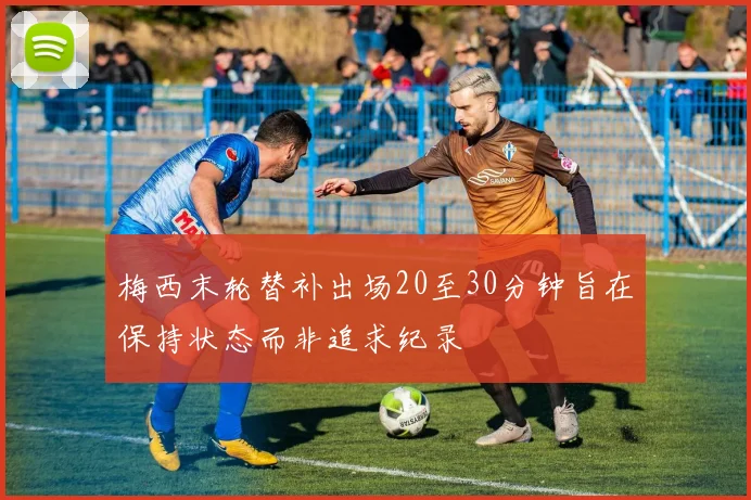 梅西末轮替补出场20至30分钟旨在保持状态而非追求纪录