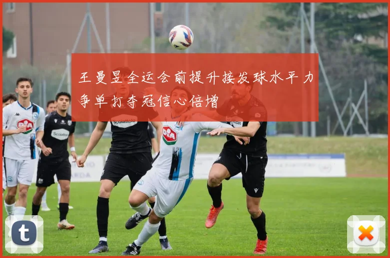 王曼昱全运会前提升接发球水平力争单打夺冠信心倍增