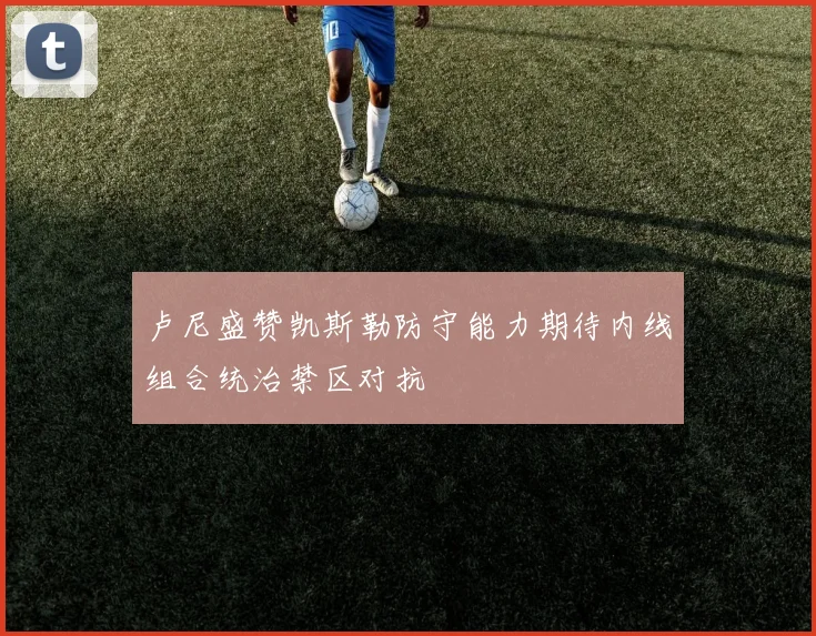 卢尼盛赞凯斯勒防守能力期待内线组合统治禁区对抗