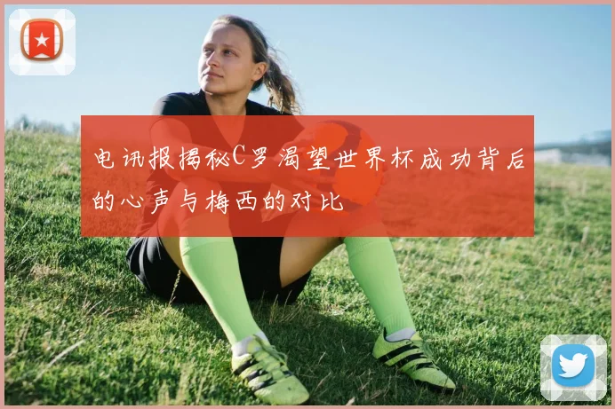 电讯报揭秘C罗渴望世界杯成功背后的心声与梅西的对比