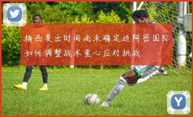 梅西复出时间尚未确定迈阿密国际如何调整战术重心应对挑战