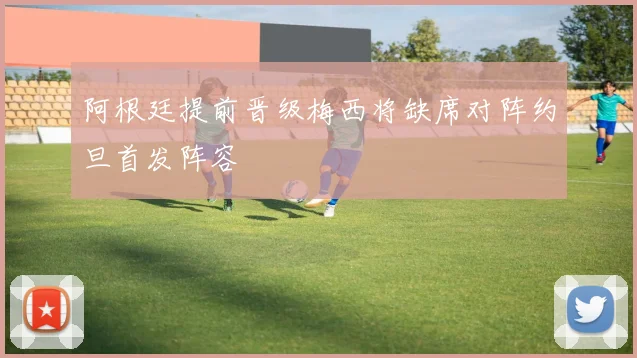 阿根廷提前晋级梅西将缺席对阵约旦首发阵容