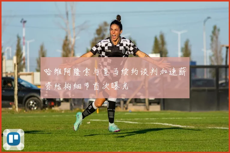 哈维阿隆索与皇马续约谈判加速薪资结构细节首次曝光