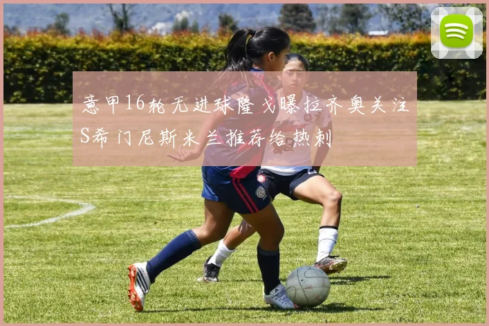 意甲16轮无进球隆戈曝拉齐奥关注S希门尼斯米兰推荐给热刺