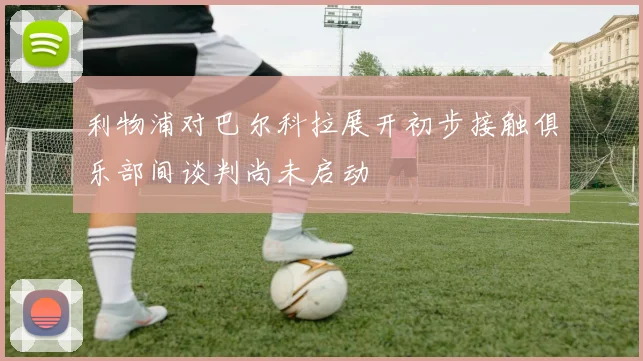 利物浦对巴尔科拉展开初步接触俱乐部间谈判尚未启动