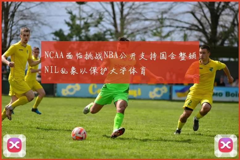 NCAA面临挑战NBA公开支持国会整顿NIL乱象以保护大学体育