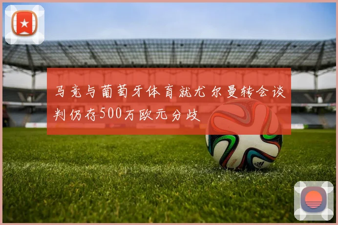 马竞与葡萄牙体育就尤尔曼转会谈判仍存500万欧元分歧