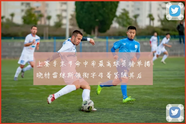 上赛季末节命中率最高球员榜单揭晓特雷琼斯领衔字母哥紧随其后