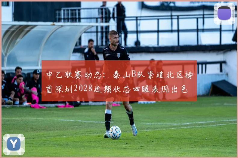 中乙联赛动态:泰山B队紧追北区榜首深圳2028近期状态回暖表现出色