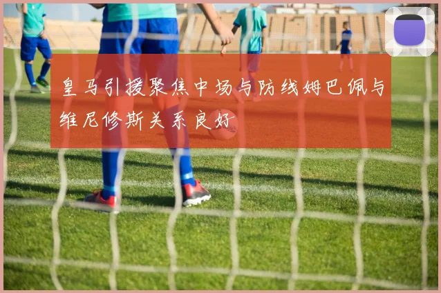 皇马引援聚焦中场与防线姆巴佩与维尼修斯关系良好