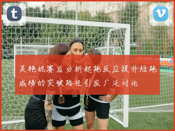 吴艳妮赛后分析起跑反应提升短跑成绩的突破路径引发广泛讨论