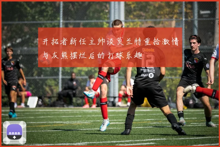 开拓者新任主帅谈莫兰特重拾激情与灰熊摆烂后的打球乐趣