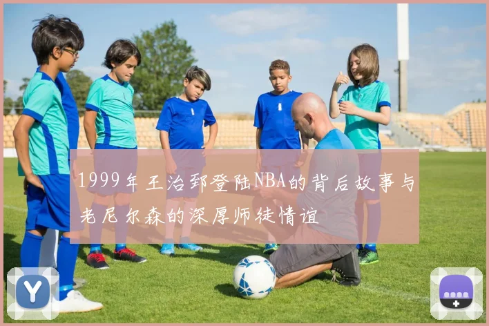 1999年王治郅登陆NBA的背后故事与老尼尔森的深厚师徒情谊