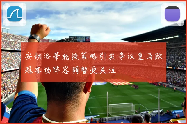 安切洛蒂轮换策略引发争议皇马欧冠客场阵容调整受关注