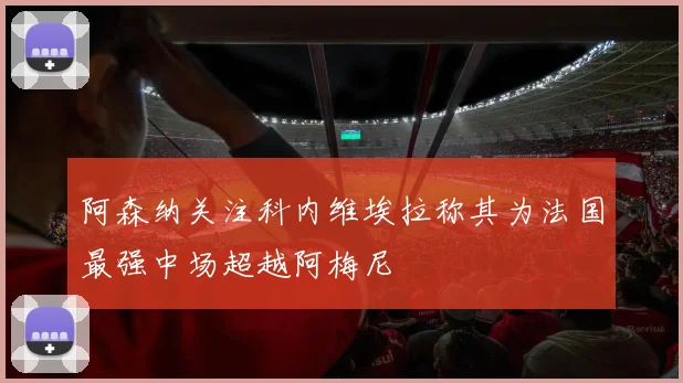 阿森纳关注科内维埃拉称其为法国最强中场超越阿梅尼