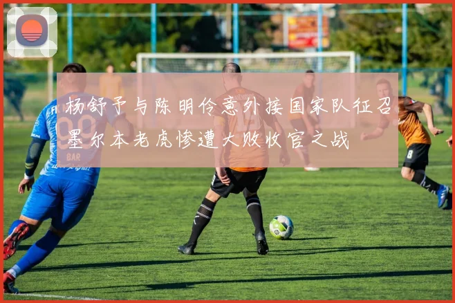 杨舒予与陈明伶意外接国家队征召墨尔本老虎惨遭大败收官之战