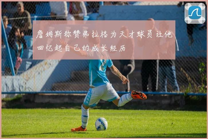 詹姆斯称赞弗拉格为天才球员让他回忆起自己的成长经历