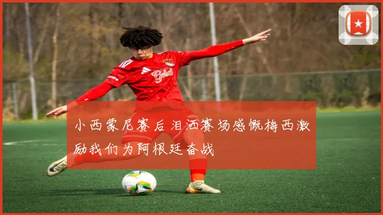 小西蒙尼赛后泪洒赛场感慨梅西激励我们为阿根廷奋战