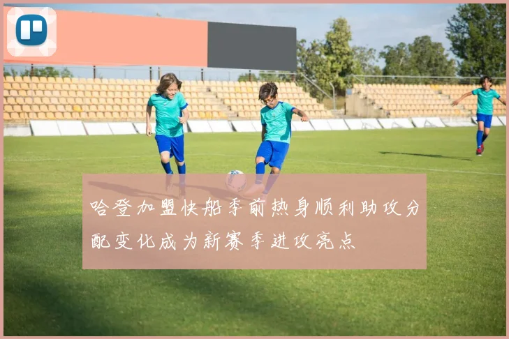 哈登加盟快船季前热身顺利助攻分配变化成为新赛季进攻亮点