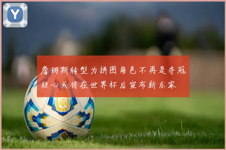 詹姆斯转型为拼图角色不再是夺冠核心或将在世界杯后宣布新东家