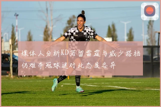 媒体人分析KD若留雷霆与威少搭档仍难夺冠球迷对此态度各异