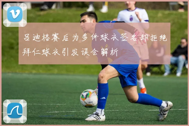 吕迪格赛后为多件球衣签名却拒绝拜仁球衣引发误会解析