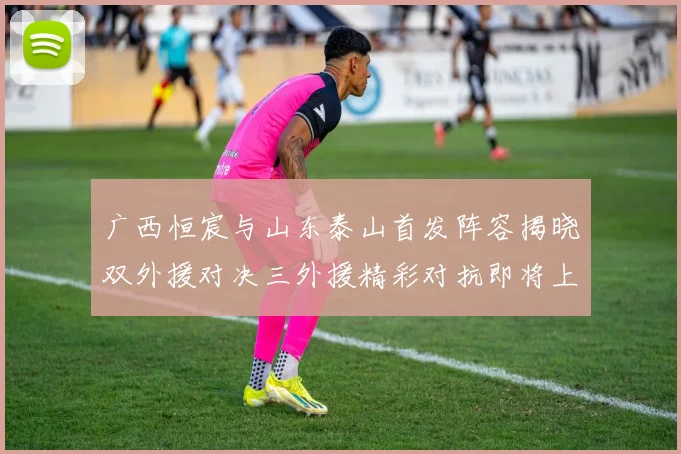 广西恒宸与山东泰山首发阵容揭晓双外援对决三外援精彩对抗即将上演