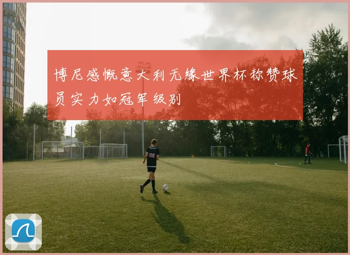 博尼感慨意大利无缘世界杯称赞球员实力如冠军级别
