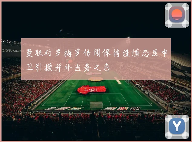 曼联对罗梅罗传闻保持谨慎态度中卫引援并非当务之急