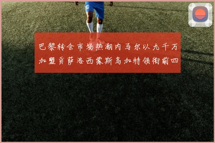 巴黎转会市场热潮内马尔以九千万加盟贡萨洛西蒙斯乌加特领衔前四