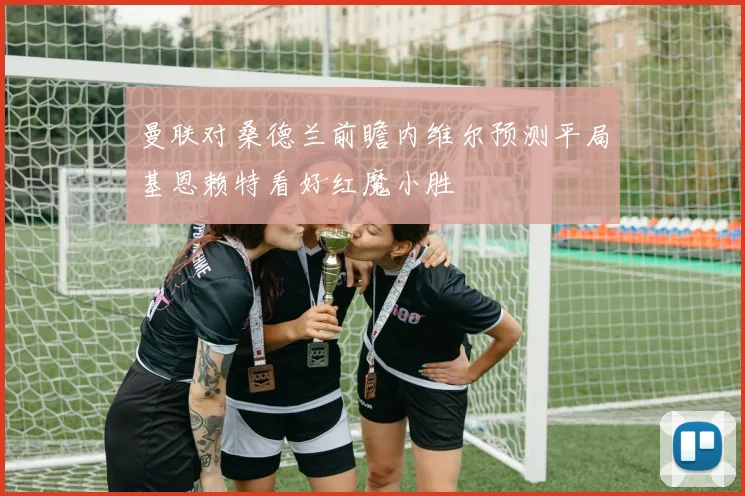 曼联对桑德兰前瞻内维尔预测平局基恩赖特看好红魔小胜