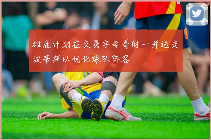 雄鹿计划在交易字母哥时一并送走波蒂斯以优化球队阵容