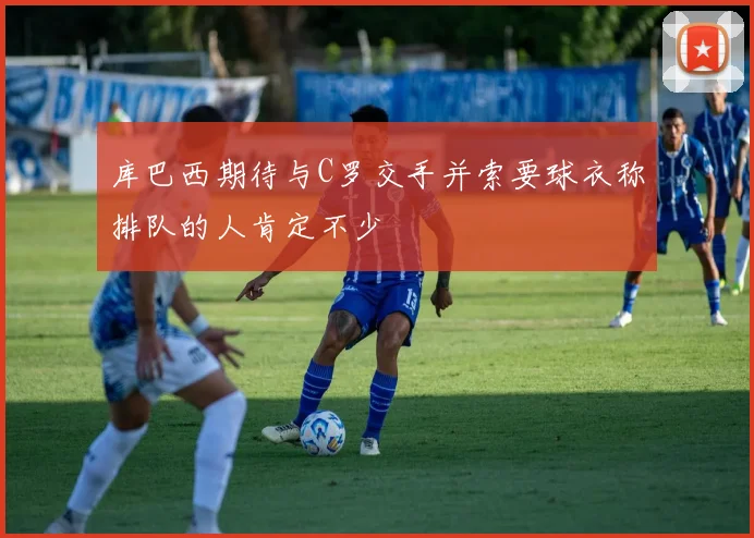库巴西期待与C罗交手并索要球衣称排队的人肯定不少