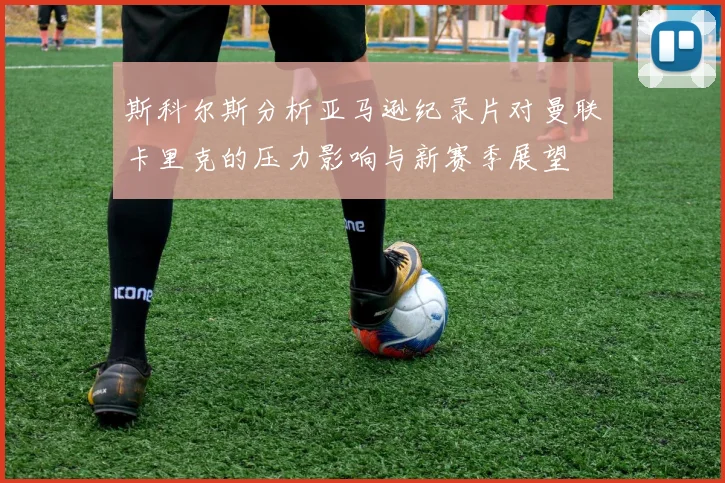 斯科尔斯分析亚马逊纪录片对曼联卡里克的压力影响与新赛季展望
