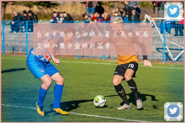 自由市场动态回顾火箭交易电风扇艾顿加盟华盛顿新篇章
