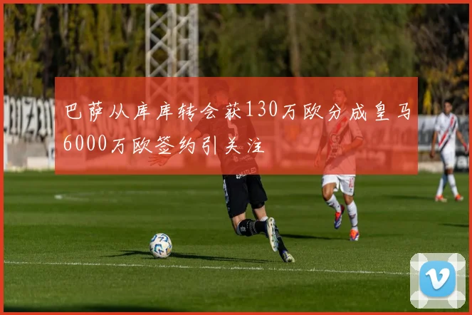 巴萨从库库转会获130万欧分成皇马6000万欧签约引关注